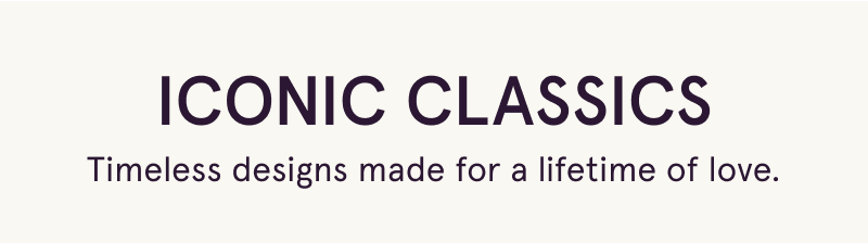 Iconic Classics. Timeless designs made for a lifetime of love.