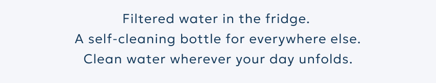 Filtered water in the fridge.  A self-cleaning bottle for everywhere else. Clean water wherever your day unfolds.