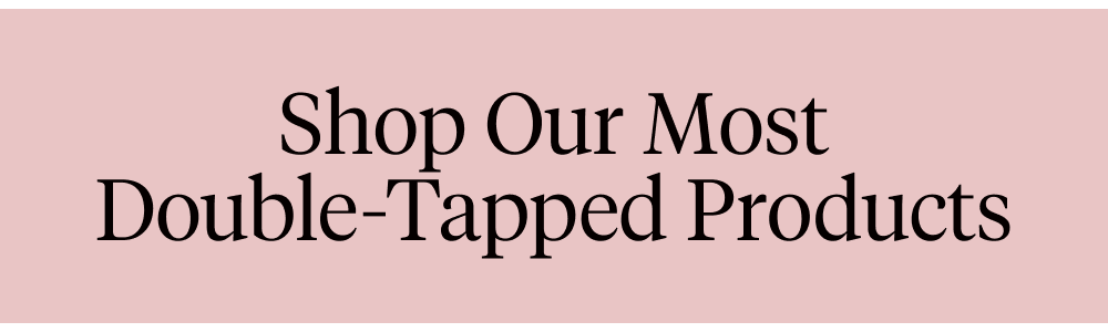 Shop Our Most Double-Tapped Products