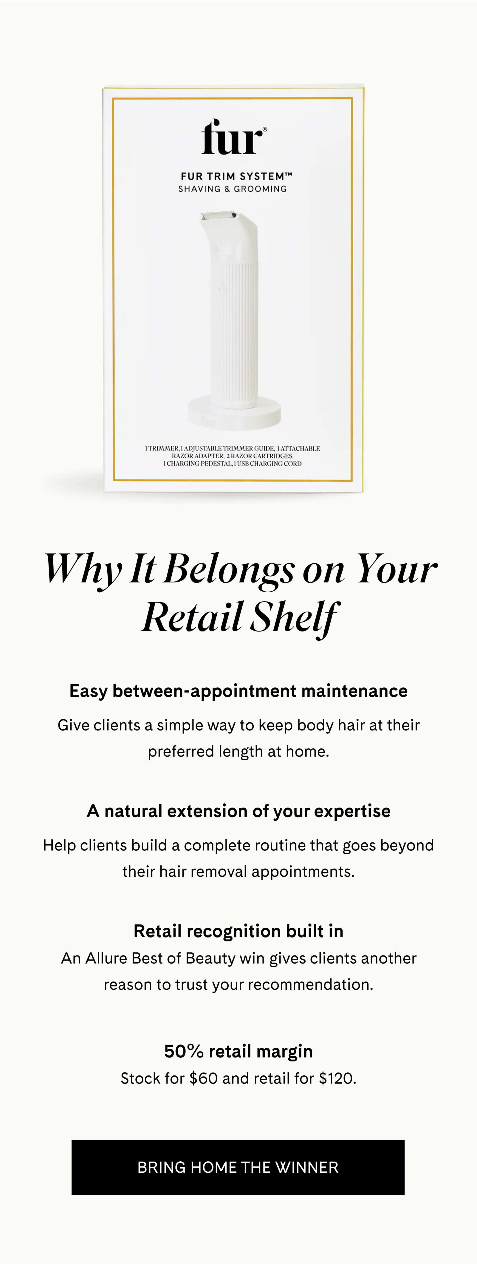 Why It Belongs on Your Retail Shelf  Easy between-appointment maintenance Give clients a simple way to keep body hair at their preferred length at home.  A natural extension of your expertise Help clients build a complete routine that goes beyond their hair removal appointments.  Retail recognition built in An Allure Best of Beauty win gives clients another reason to trust your recommendation.  50% retail margin Stock for $60 and retail for $120. BRING HOME THE WINNER