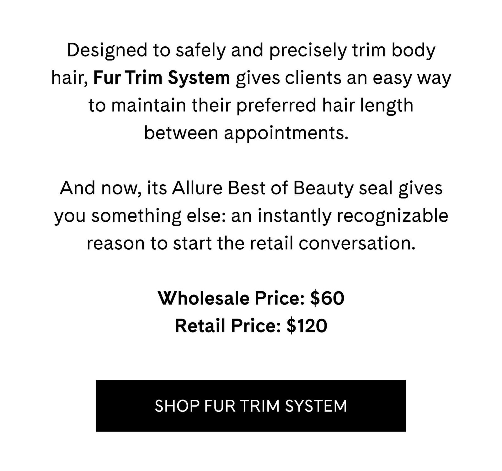Designed to safely and precisely trim body hair, Fur Trim System gives clients an easy way to maintain their preferred hair length between appointments.  And now, its Allure Best of Beauty seal gives you something else: an instantly recognizable reason to start the retail conversation.  Wholesale Price: $60 Retail Price: $120  SHOP FUR TRIM SYSTEM