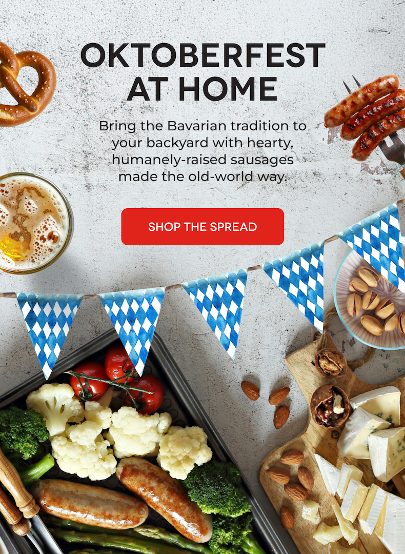OKTOBERFEST AT HOME Bring the Bavarian tradition to your backyard with hearty, humanely-raised sausages made the old-world way. SHOP THE SPREAD