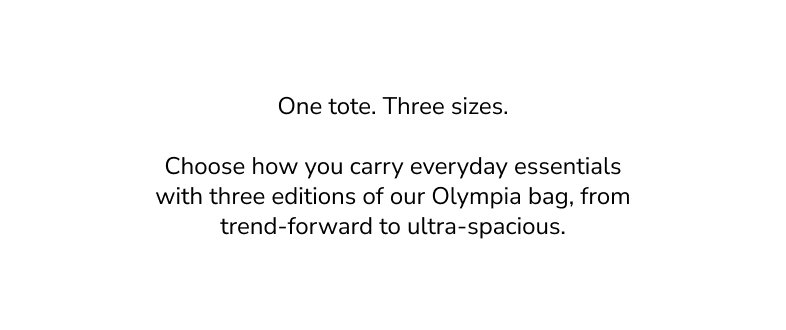 One tote. Three sizes. Choose how you carry everyday essentials with three editions of our Olympia bag, from trend-forward to ultra-spacious.