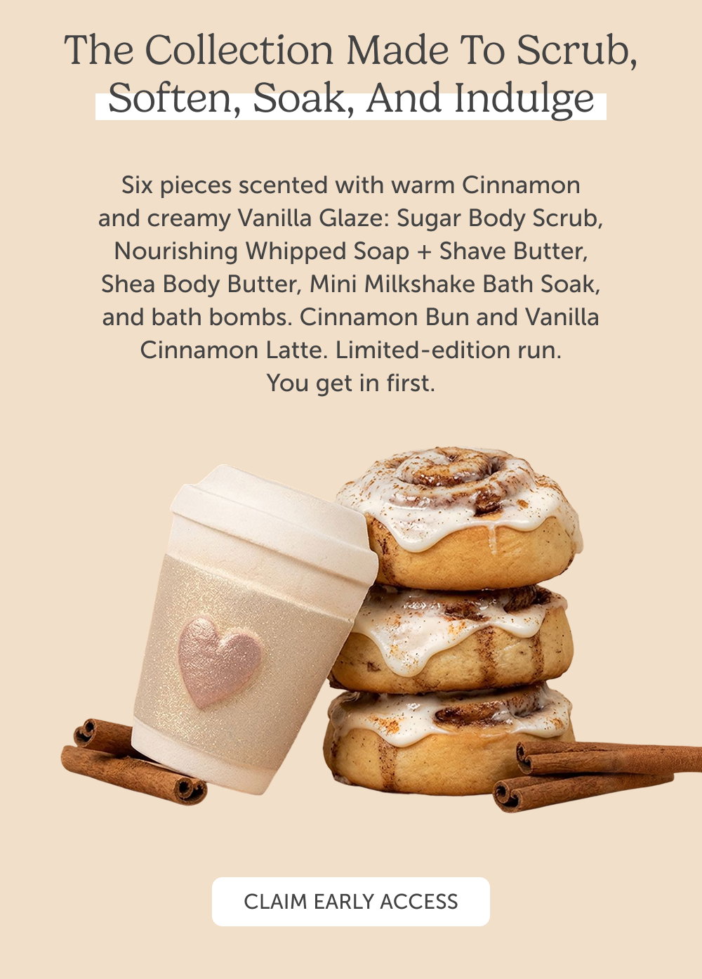 The collection made to scrub, soften, soak, and indulge. Six pieces scented with warm Cinnamon and creamy Vanilla Glaze: Sugar Body Scrub, Nourishing Whipped Soap + Shave Butter, Shea Body Butter, Mini Milkshake Bath Soak, and bath bombs. Cinnamon Bun and Vanilla Cinnamon Latte. Limited-edition run. You get in first.
