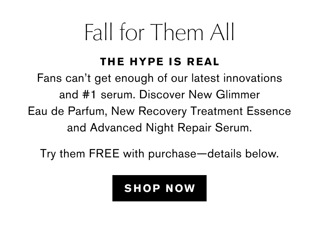 Fall for Them All | THE HYPE IS REAL | Fans can't get enough of our latest innovations and #1 serum. Discover New Glimmer Eau de Parfum, New Recovery Treatment Essence and Advanced Night Repair Serum. | Try them FREE with purchase-details below. | SHOP NOW