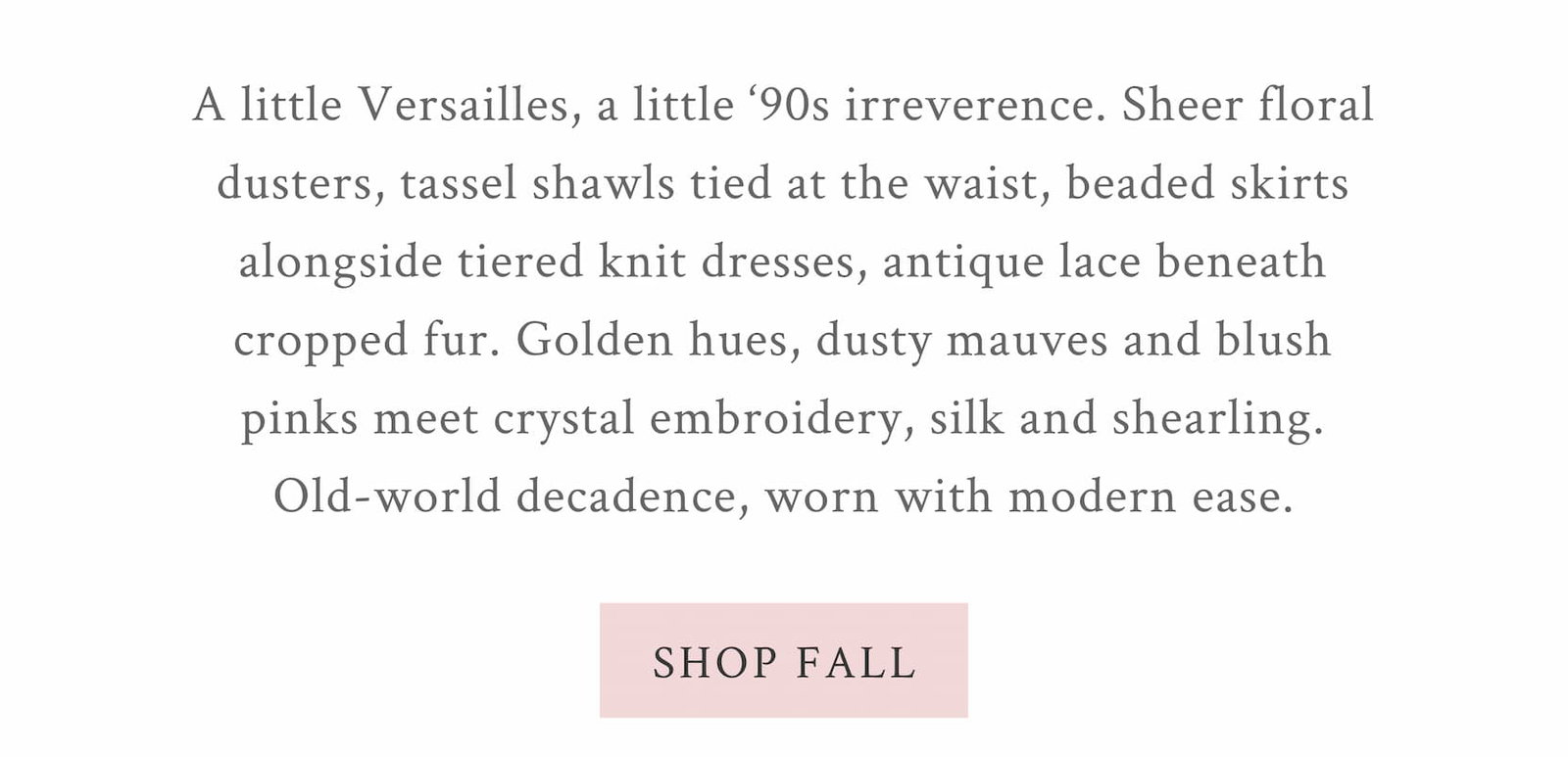 A little Versailles, a little ‘90s irreverence. Sheer floral dusters, tassel shawls tied at the waist, beaded skirts alongside tiered knit dresses, antique lace beneath cropped fur. Golden hues, dusty mauves and blush pinks meet crystal embroidery, silk and shearling. Old-world decadence, worn with modern ease. <SHOP FALL>