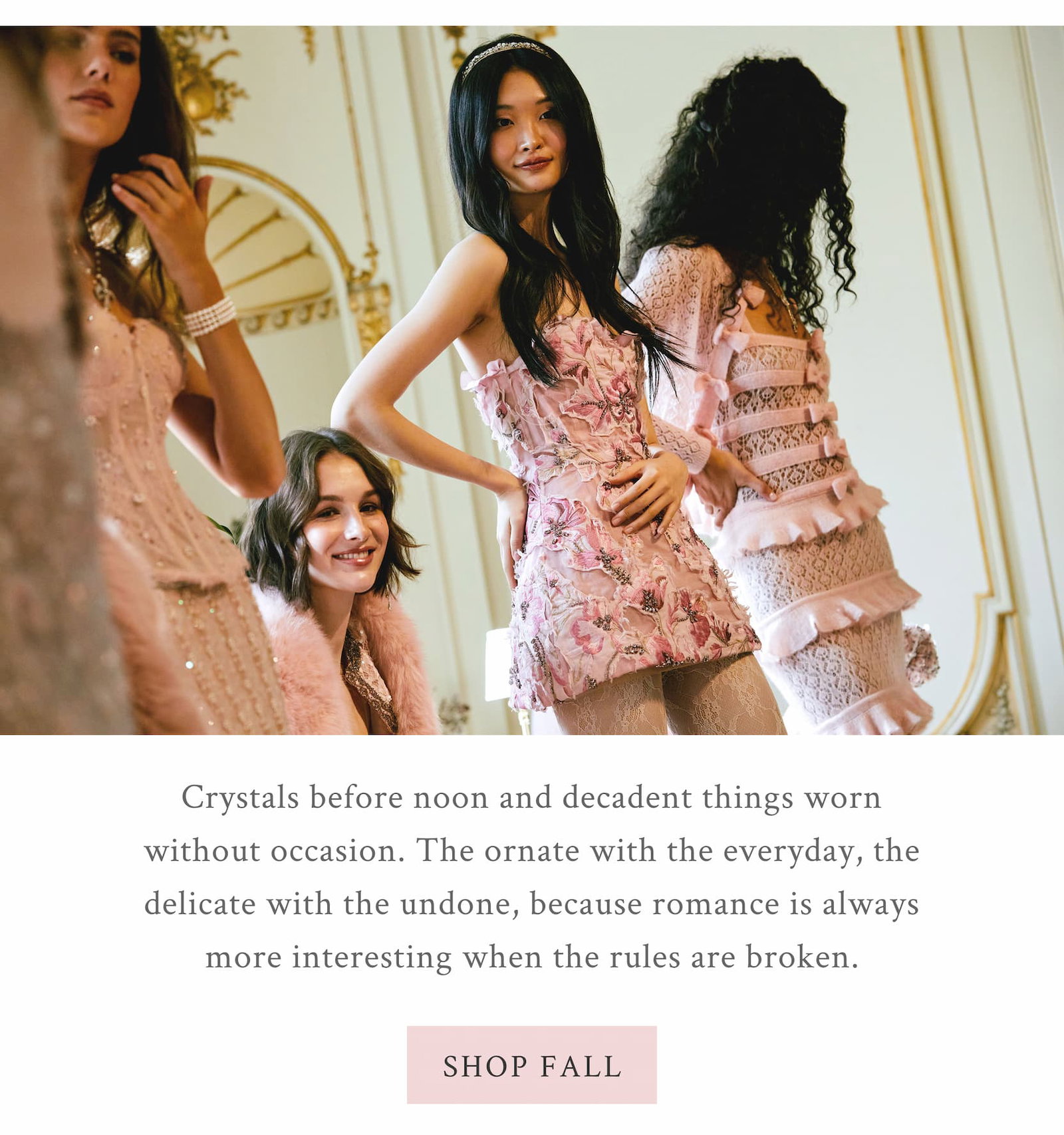 Crystals before noon and decadent things worn without occasion. The ornate with the everyday, the delicate with the undone, because romance is always more interesting when the rules are broken. <SHOP FALL>