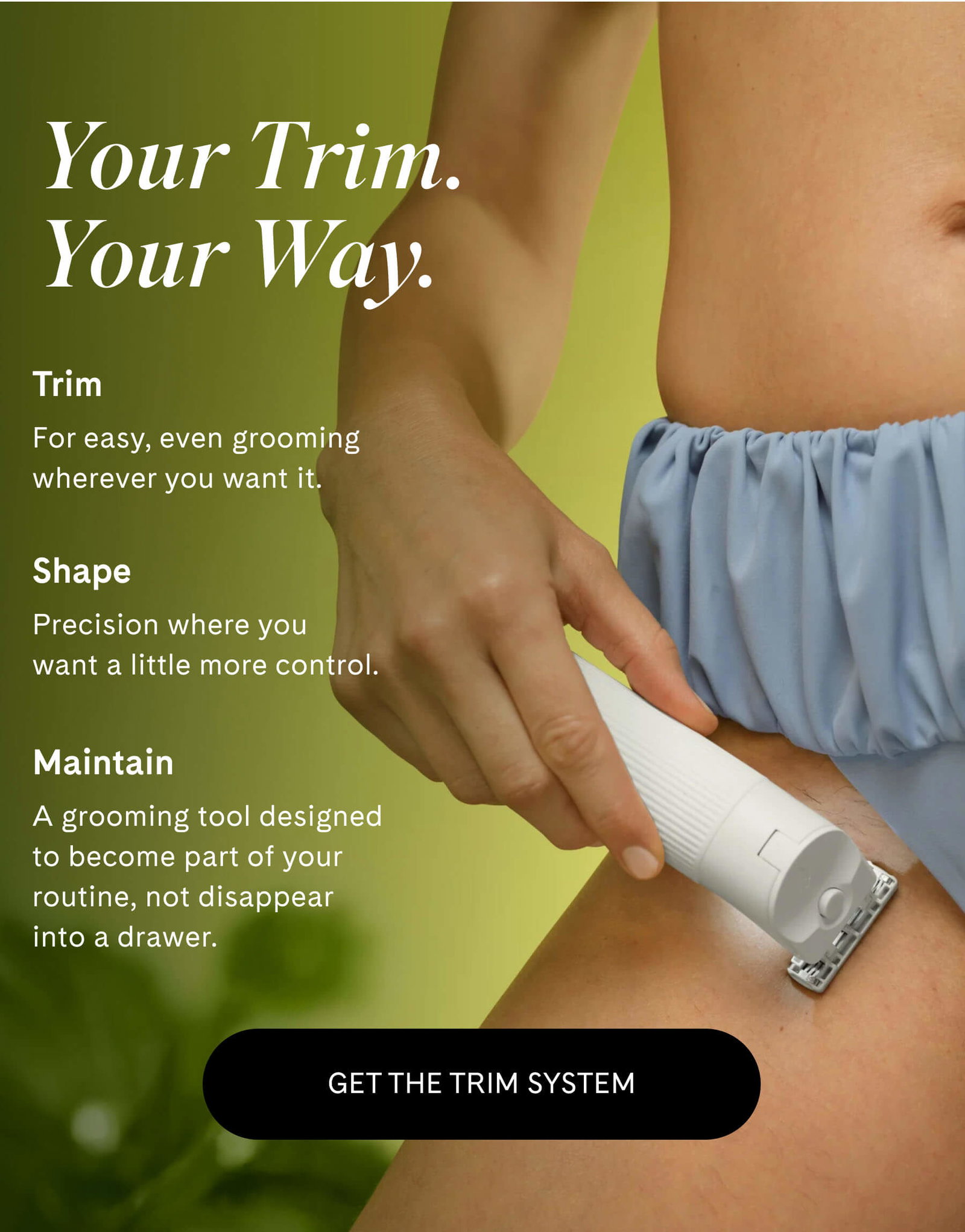 Your Trim. Your Way.  Trim For easy, even grooming wherever you want it.  Shape Precision where you want a little more control.  Maintain A grooming tool designed to become part of your routine, not disappear into a drawer. GET THE TRIM SYSTEM