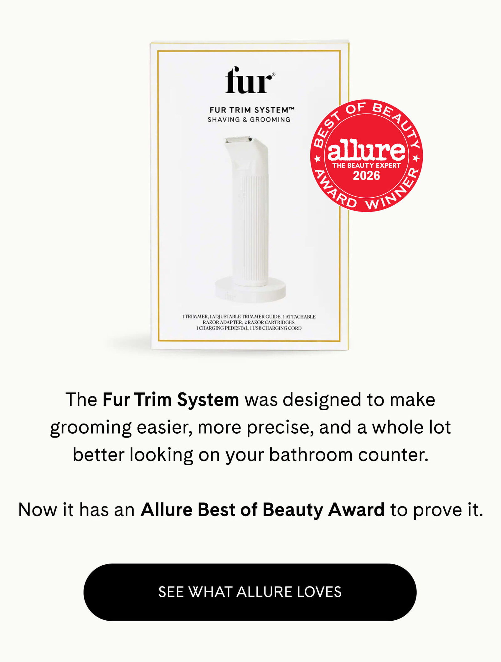 The Fur Trim System was designed to make grooming easier, more precise, and a whole lot better looking on your bathroom counter.  Now it has an Allure Best of Beauty Award to prove it. SEE WHAT ALLURE LOVES