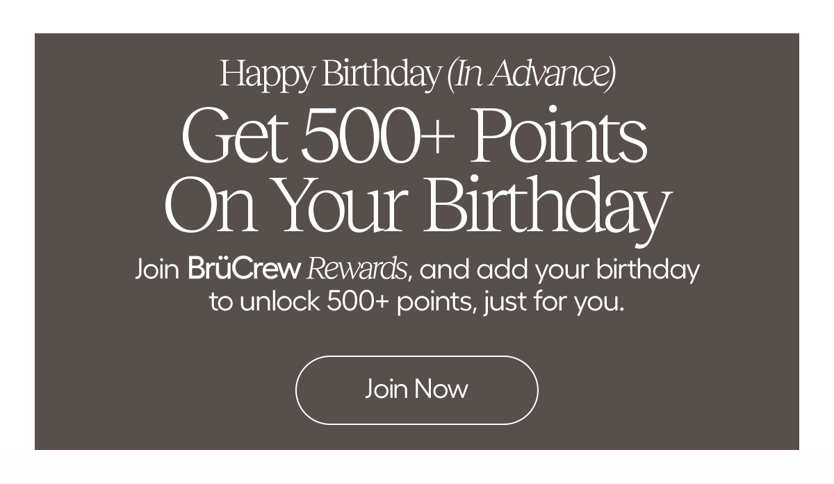Happy Birthday (In Advance) Get 500+ Points On Your Birthday. Join BrüCrew Rewards, and add your birthday to unlock 500+ points, just for you. - Join Now