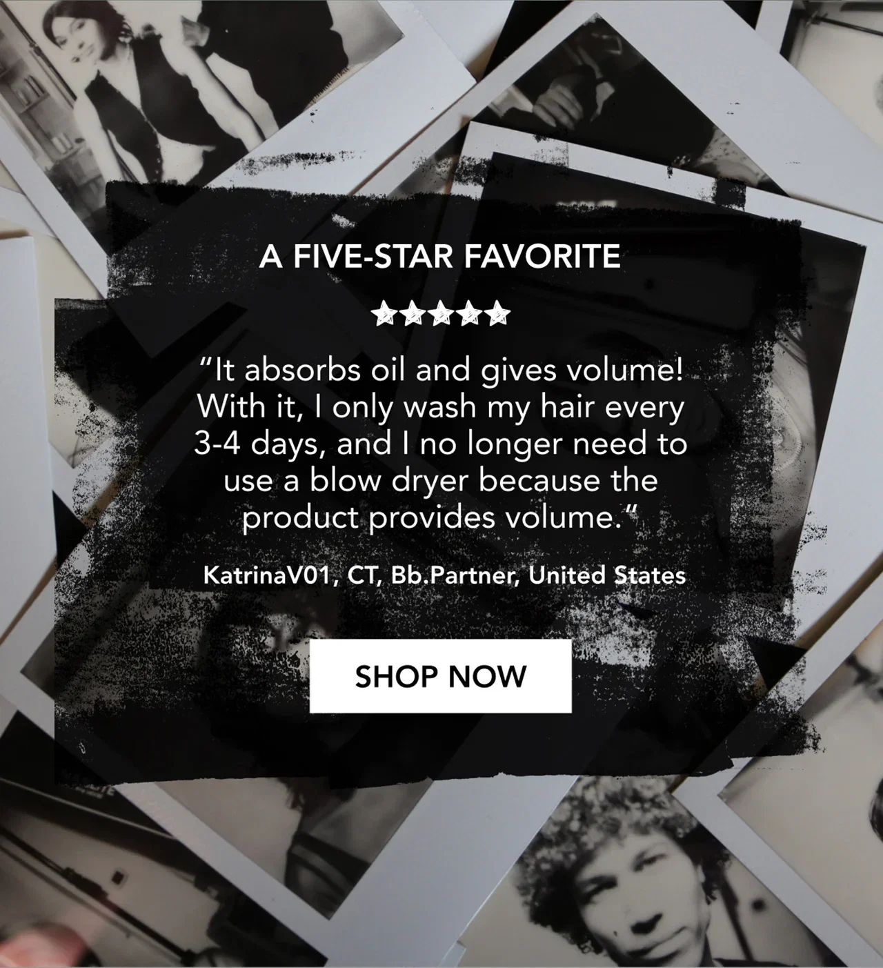 A FIVE-STAR FAVORITE | “It absorbs oil and gives volume! With it, I only wash my hair every 3-4 days, and I no longer need to use a blow dryer because the product provides volume.” | KatrinaV01, CT, Bb.Partner, United States | SHOP NOW A FIVE-STAR FAVORITE | “It absorbs oil and gives volume! With it, I only wash my hair every 3-4 days, and I no longer need to use a blow dryer because the product provides volume.” | KatrinaV01, CT, Bb.Partner, United States | SHOP NOW