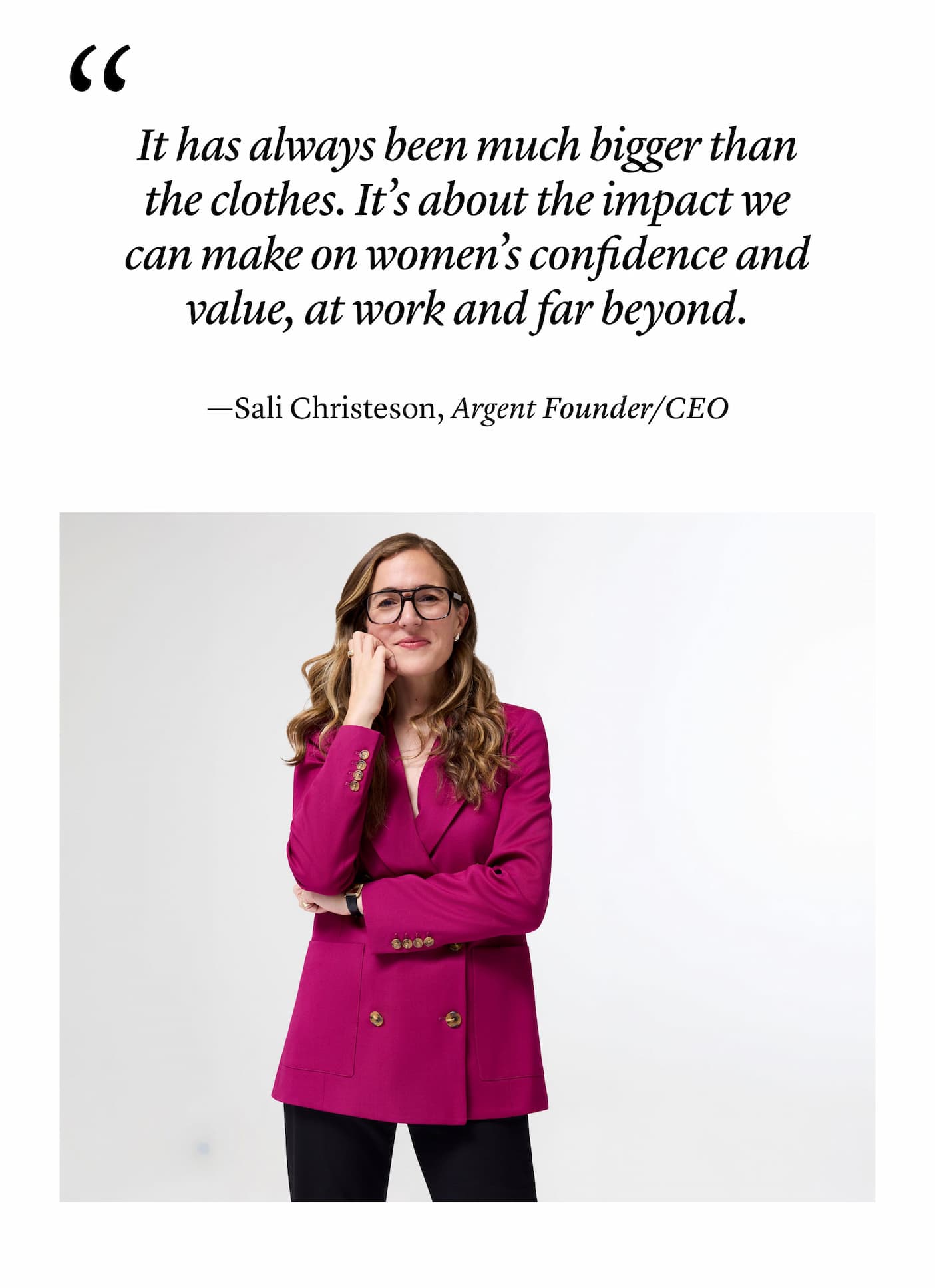"It has always been much bigger than the clothes. It’s about the impact we can make on women’s confidence and value, at work and far beyond." —Sali Christeson, Argent Founder/CEO