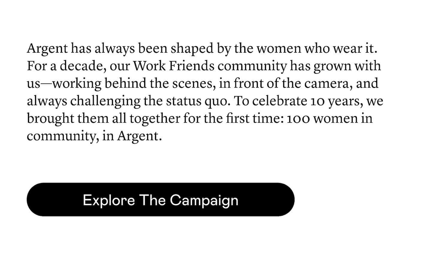 Argent has always been shaped by the women who wear it. For a decade, our Work Friends community has grown with us—working behind the scenes, in front of the camera, and always challenging the status quo. To celebrate 10 years, we brought them all together for the first time: 100 women in community, in Argent.