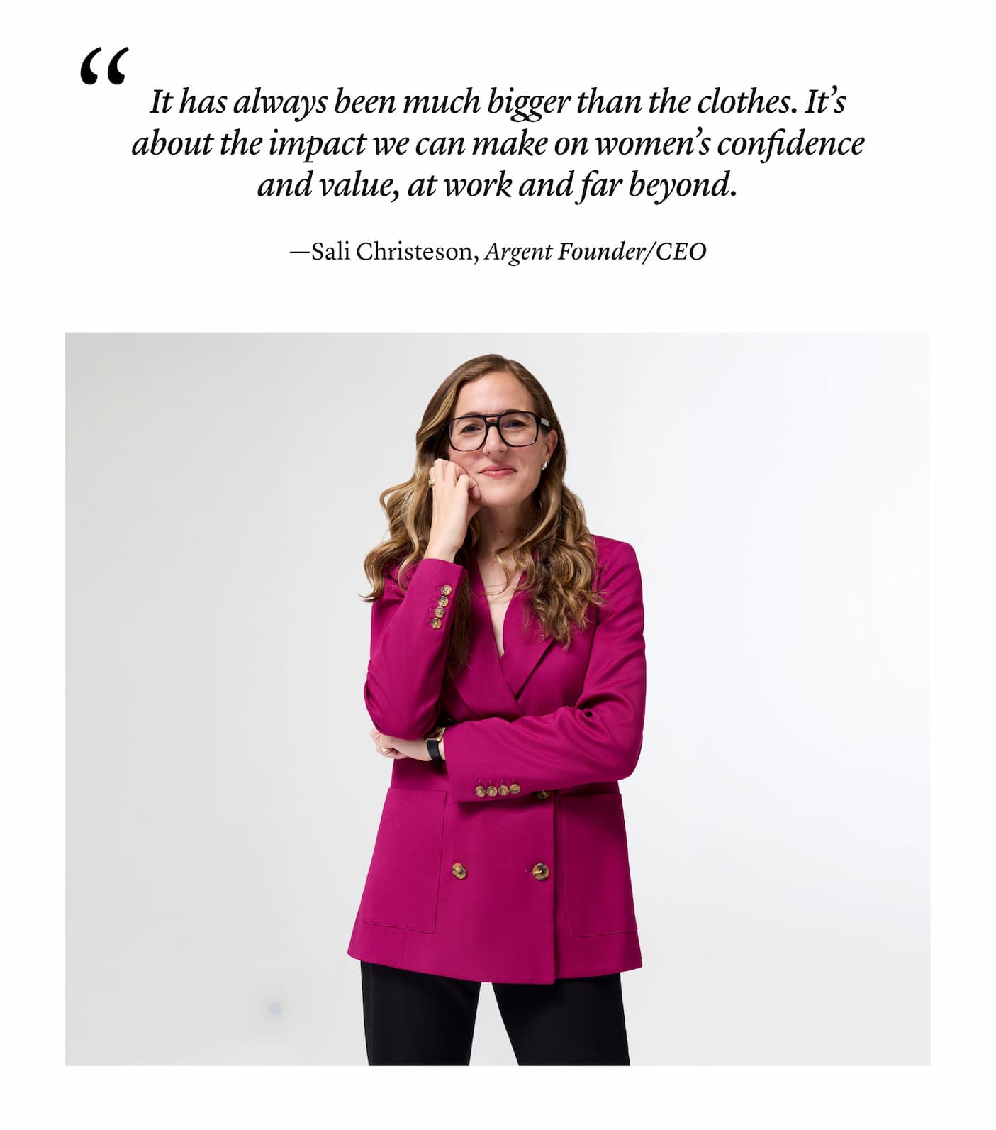 "It has always been much bigger than the clothes. It’s about the impact we can make on women’s confidence and value, at work and far beyond." —Sali Christeson, Argent Founder/CEO