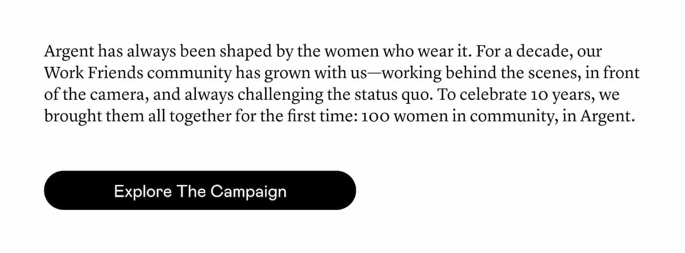 Argent has always been shaped by the women who wear it. For a decade, our Work Friends community has grown with us—working behind the scenes, in front of the camera, and always challenging the status quo. To celebrate 10 years, we brought them all together for the first time: 100 women in community, in Argent.