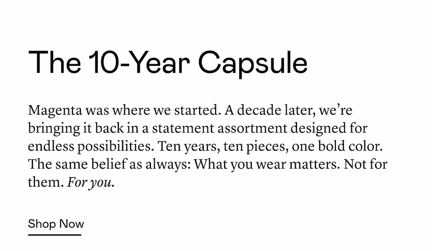 Magenta was where we started. A decade later, we’re bringing it back in a statement assortment designed for endless possibilities. Ten years, ten pieces, one bold color. The same belief as always: What you wear matters. Not for them. For you.