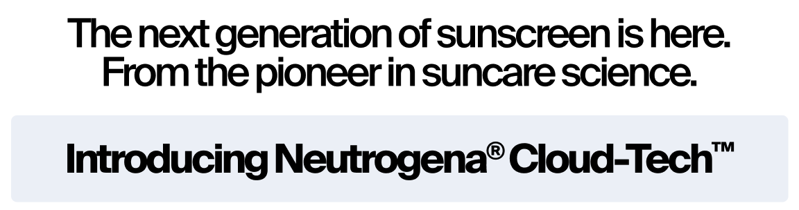 The next generation of sunscreen is here. From the pioneer is suncare science. Itroducing Neutrogena® Cloud-Tech™