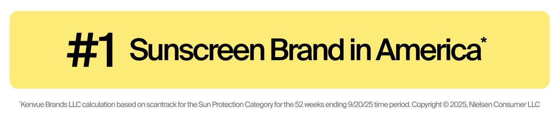#1 Sunscreen Brand in America*.*Kenvue Brands LLC calculation based on ScanTrack for the Sun Protection Category for the 52 weeks ending 9/20/25 time period. Copyright © 2025, Nielsen Consumer LLC