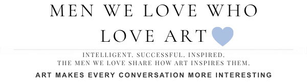 Men We Love Who Love Art - Intelligent, Successful, Inspired, The men we love share how art inspires them. Art makes every conversation more interesting