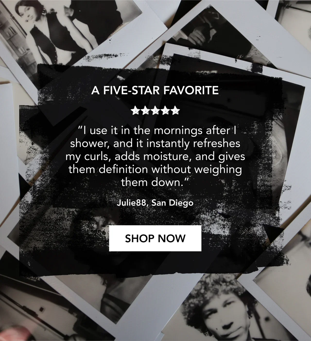 A FIVE-STAR FAVORITE | “I use it in the mornings after I shower, and it instantly refreshes my curls, adds moisture, and gives them definition without weighing them down.” | Julie88, San Diego | SHOP NOW A FIVE-STAR FAVORITE | “I use it in the mornings after I shower, and it instantly refreshes my curls, adds moisture, and gives them definition without weighing them down.” | Julie88, San Diego | SHOP NOW