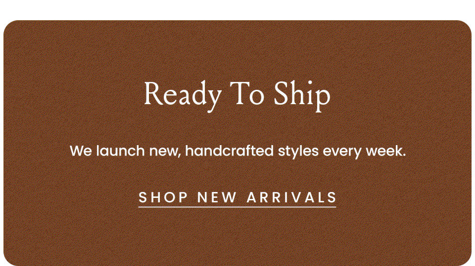 Ready To Ship | We launch new handcrafted styles every week.  < Shop New Arrivals >  