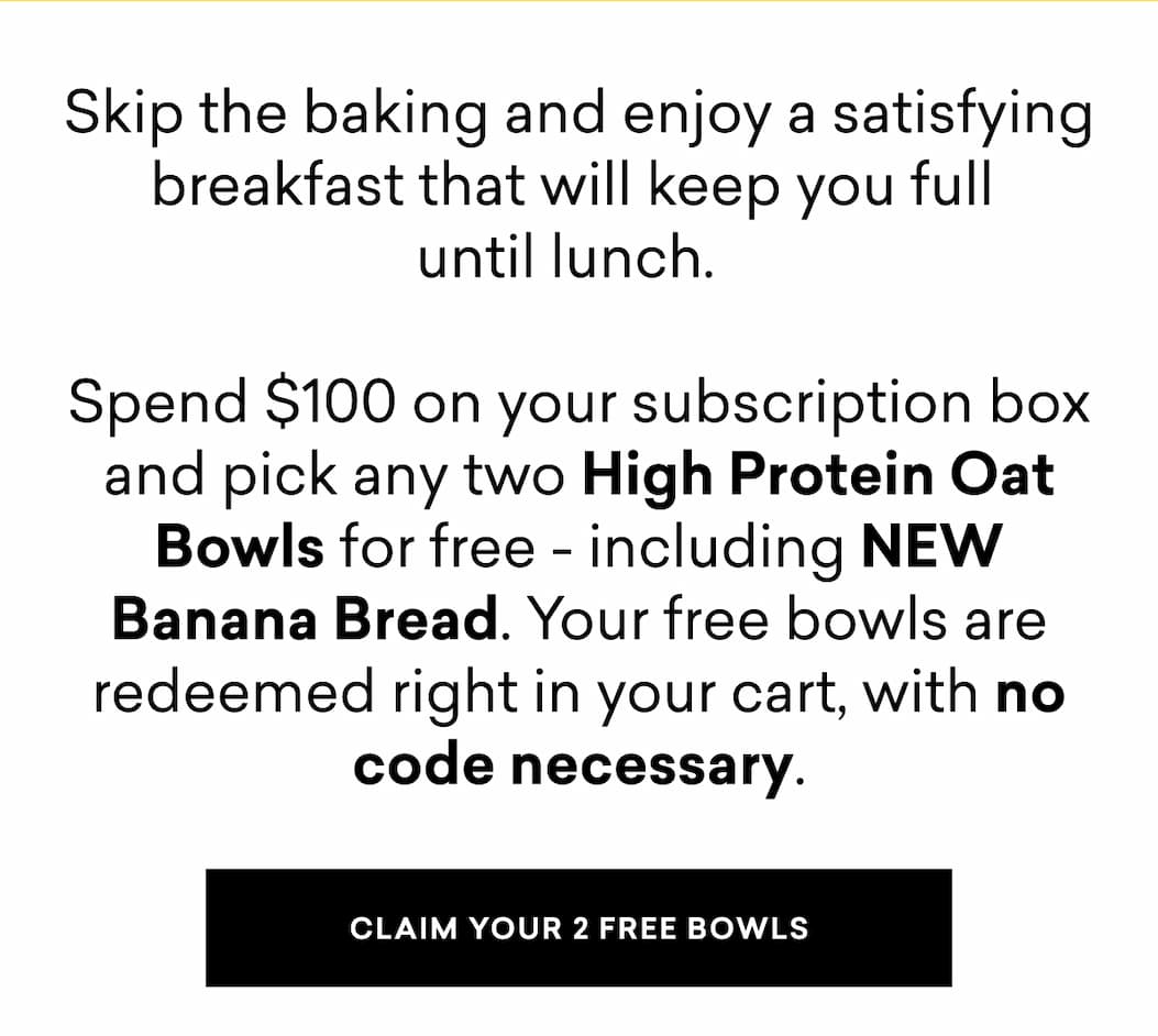 Skip the baking and enjoy a satisfying breakfast that will keep you full  until lunch.    Spend $100 on your subscription box and pick any two High Protein Oat Bowls for free - including NEW Banana Bread. Your free bowls are redeemed right in your cart, with no code necessary.