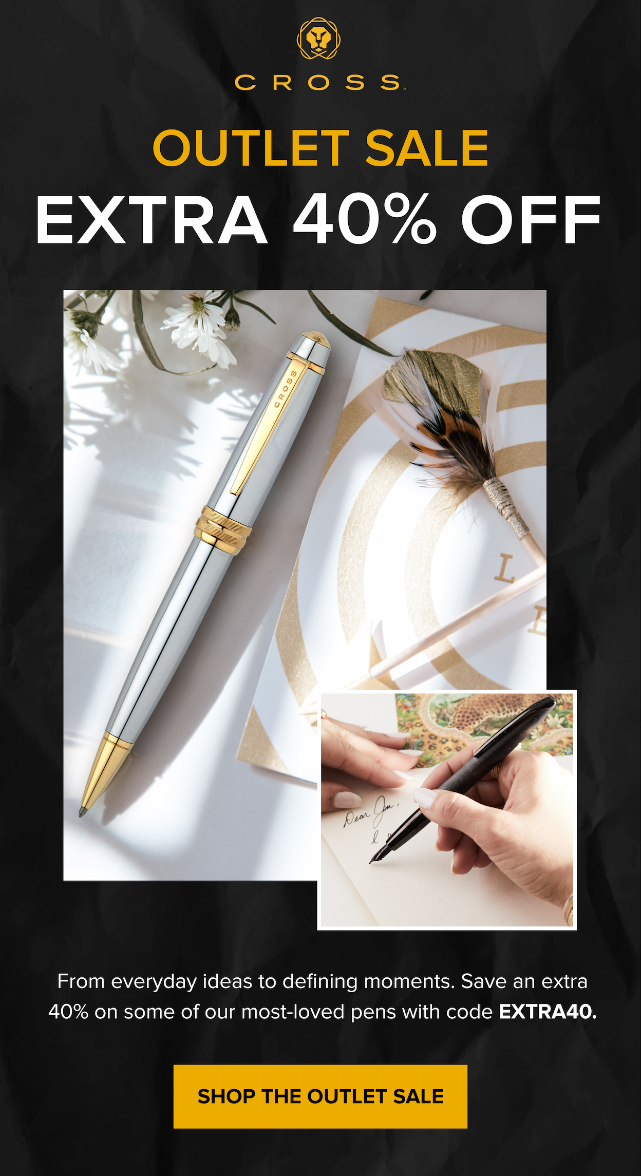 CROSS | Outlet Sale | EXTRA 40% OFF | From everyday ideas to defining moments. Save an extra 40% on some of our most-loved pens with code EXTRA40. | SHOP THE OUTLET SALE