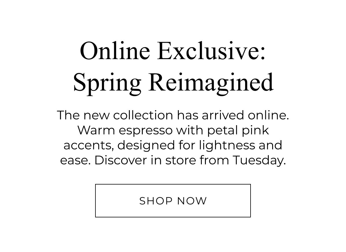 New Woman Arrivals. Online exclusive, spring reimagined. The new collection has arrived online. Shop Now.
