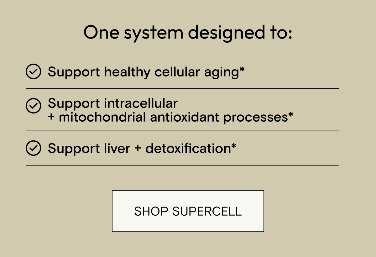 One system designed to: Support healthy cellular aging*, Support intracellular + mitochondrial antioxidant processes*, Support liver + detoxification*. Shop SuperCell.
