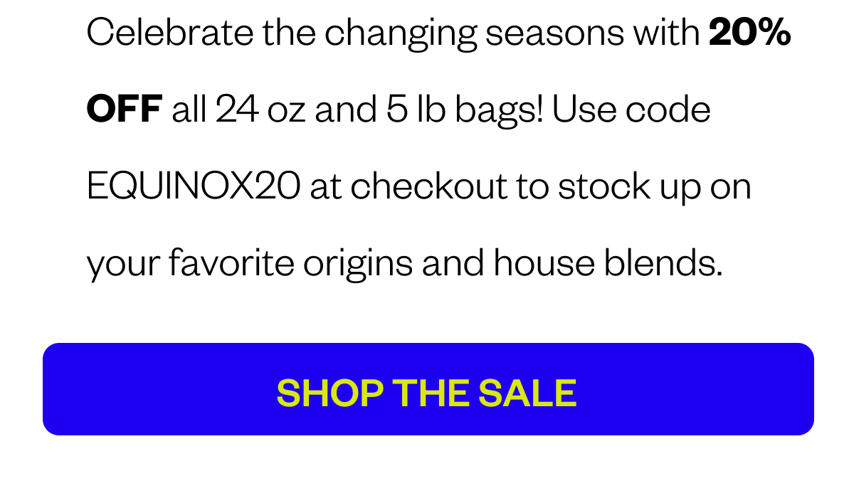 Celebrate the changing seasons with 20% OFF all 24 oz and 5 lb bags! Use code XX at checkout to stock up on your favorite origins and house blends. CTA: SHOP THE SALE