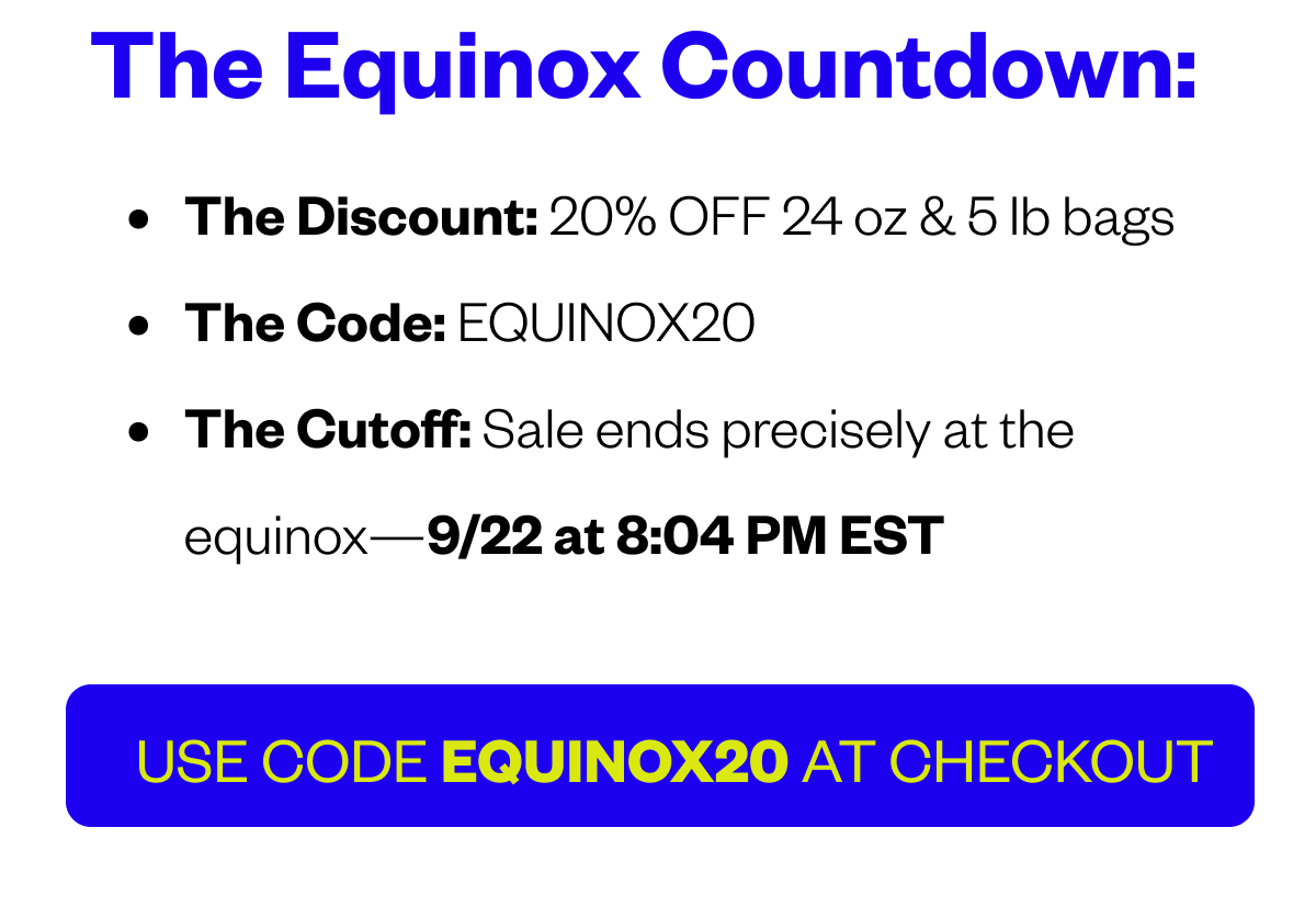 THE EQUINOX COUNTDOWN: The Discount: 20% OFF 24 oz & 5 lb bags The Code: XX The Cutoff: Sale ends precisely at the equinox—9/22 at 8:04 PM EST
