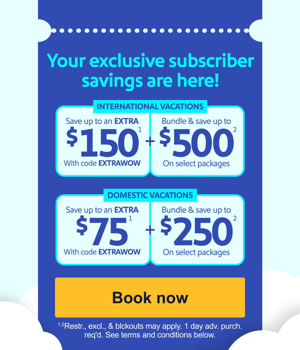 Your exclusive subscriber savings are here! International Vacations   Save up to an   EXTRA $150(1)   With code EXTRAWOW    +   Bundle & save up to   $500(2)   On select packages.       Domestic Vacations   Save up to an   EXTRA $75(1)   With code EXTRAWOW    +   Bundle & save up to   $250(2)   On select packages. [Book now] (1), (2)See terms and conditions below.