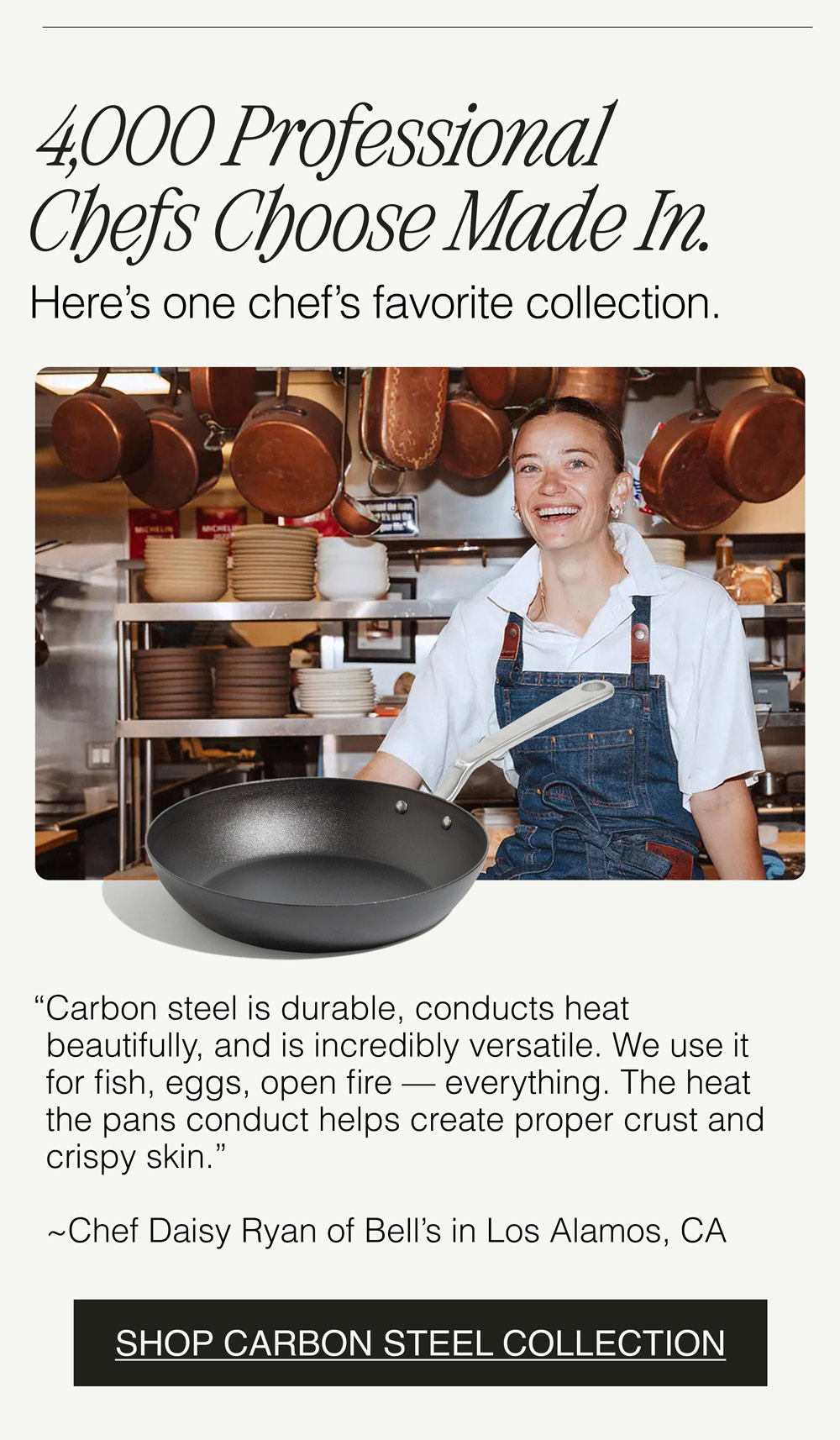 4,000 Professional Chefs Choose Made In.  Here’s one chef’s favorite collection. “Carbon steel is durable, conducts heat beautifully, and is incredibly versatile. We use it for fish, eggs, open fire — everything. The heat the pans conduct helps create proper crust and crispy skin.”   ~Chef Daisy Ryan of Bell’s in Los Alamos, CA - SHOP CARBON STEEL COLLECTION