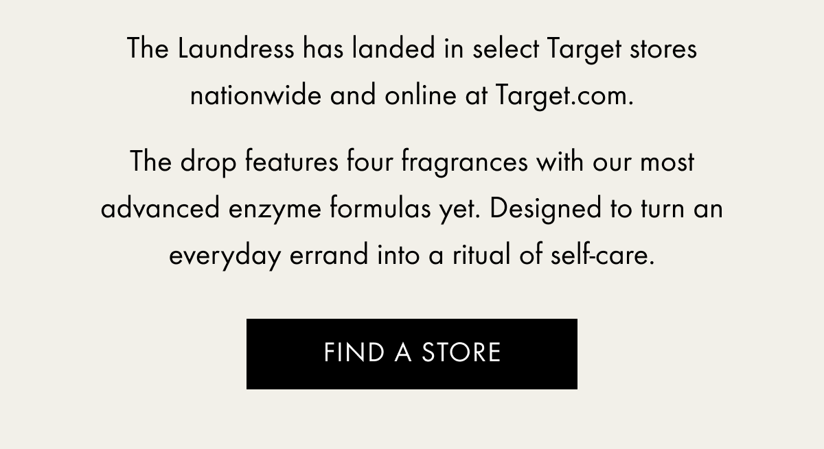 The Laundress has landed in select Target stores nationwide and online at Target.com.  The drop features four fragrances with our most advanced enzyme formulas yet. Designed to turn an everyday errand into a ritual of self-care. | Find A Store