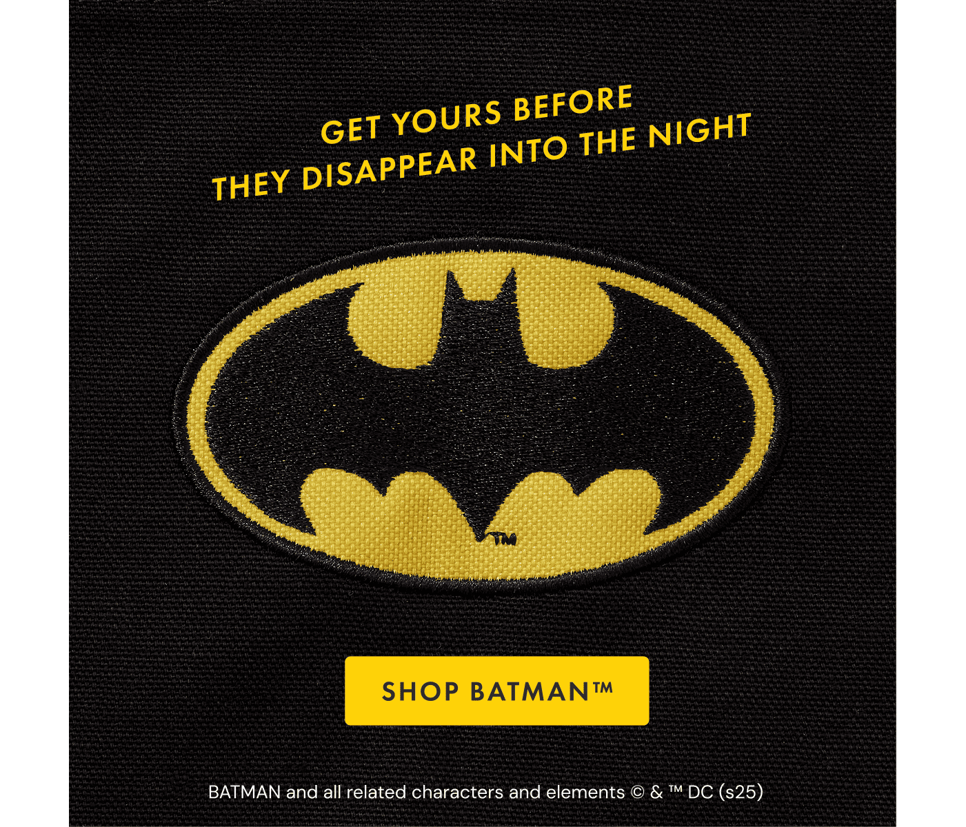 GET YOURS BEFORE | THEY DISAPPEAR INTO THE NIGHT | SHOP BATMAN™ | BATMAN and all related characters and elements © & ™ DC (s25)