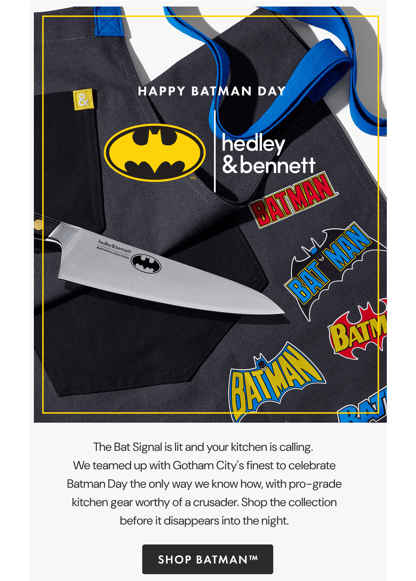HAPPY BATMAN DAY | The Bat Signal is lit and your kitchen is calling. | We teamed up with Gotham City’s finest to celebrate Batman Day the only way we know how, with pro-grade kitchen gear worthy of a crusader. | Shop the collection before it disappears into the night. | SHOP BATMAN™