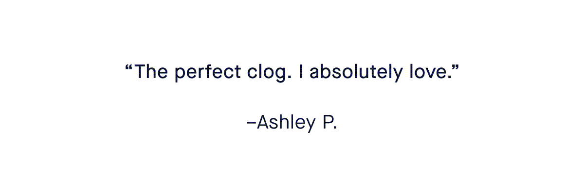 “The perfect clog. I absolutely love.” –Ashley P. “Comfortable, stylish and goes with any outfit—as do all my Rothy’s.” –Patricia O. “Best clogs ever. I want more!!!” –C L. “OBSESSED.” –Shayla T.