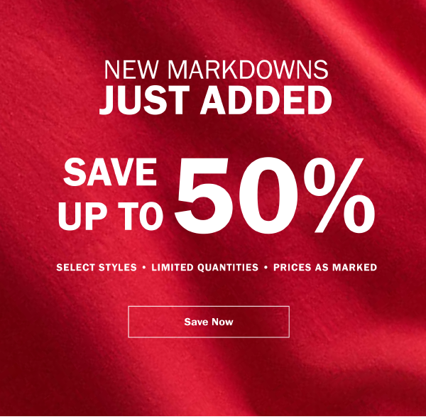 NEW MARKDOWNS JUST ADDED. SAVE UP TO 50% . SELECT STYLES • LIMITED QUANTITIES • PRICES AS MARKED. SAVE NOW