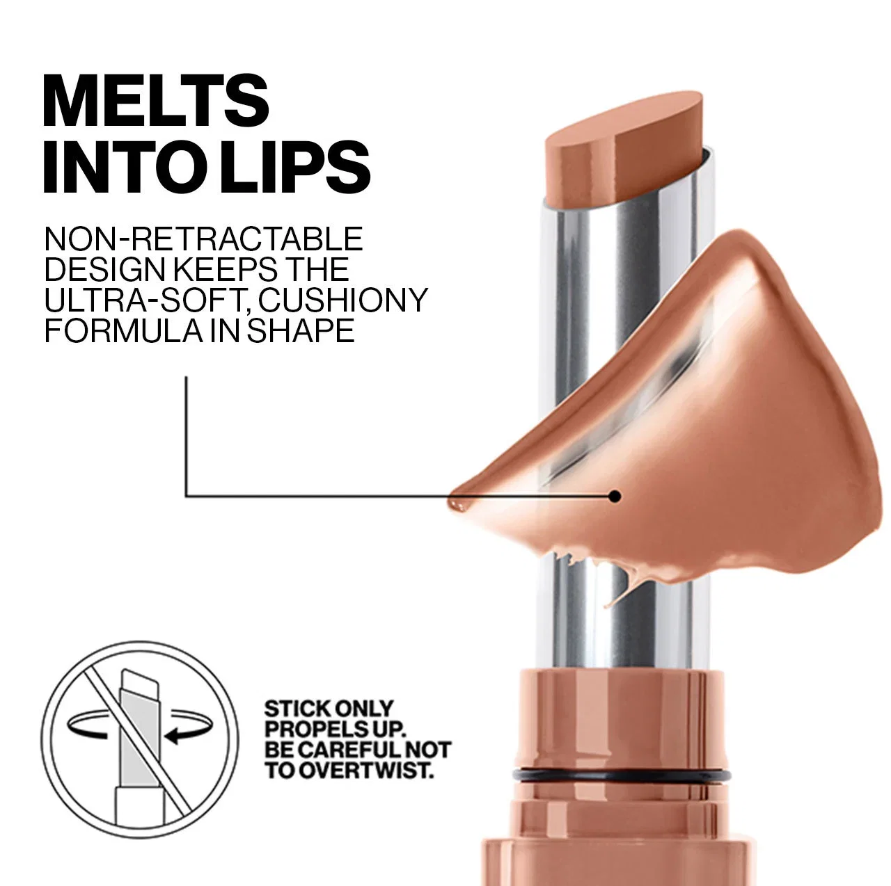 MELTS INTO LIPS | NON-RETRACTABLE DESIGN KEEPS THE ULTRA-SOFT, CUSHIONY FORMULA IN SHAPE | STICK ONLY PROPELS UP. BE CAREFUL NOT TO OVERTWIST.