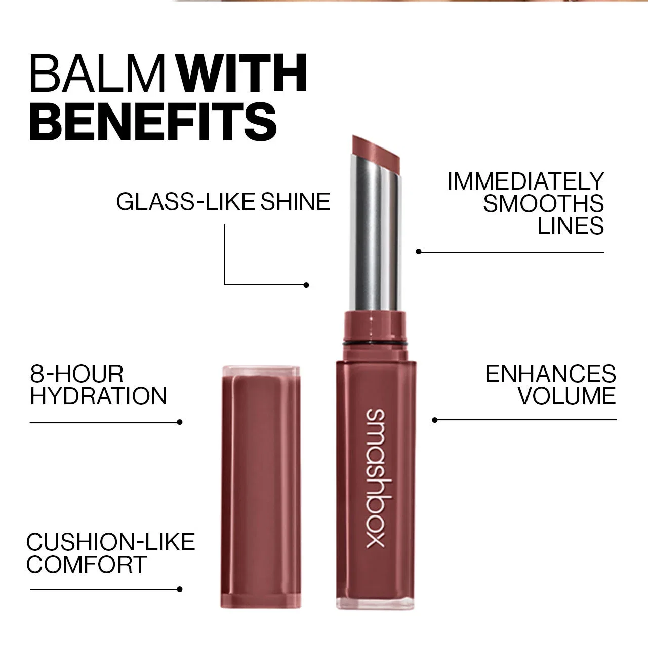 BALM WITH BENEFITS | GLASS-LIKE SHINE | IMMEDIATELY SMOOTHS LINES | ENHANCES VOLUME | CUSHION-LIKE COMFORT | 8-HOUR HYDRATION