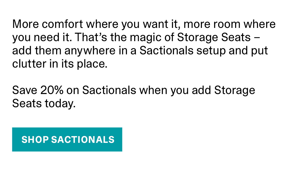More comfort where you want it, more room where you need it. That's the magic of Storage Seats - add them anywhere in a Sactionals setup and put clutter in its place. Save 20% on Sactionals when you add Storage Seats today. | SHOP SACTIONALS >>