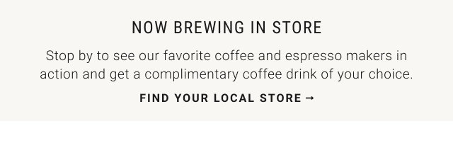NOW BREWING IN STORE Stop by to see our favorite coffee and espresso makers in action and get a complimentary coffee drink of your choice. Find Your local Store
