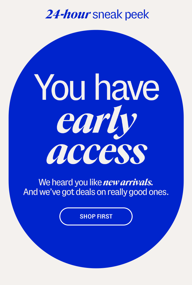 24-hour sneak peek. You have early access. We heard you like new arrivals. And we’ve got deals on really good ones. Shop first.