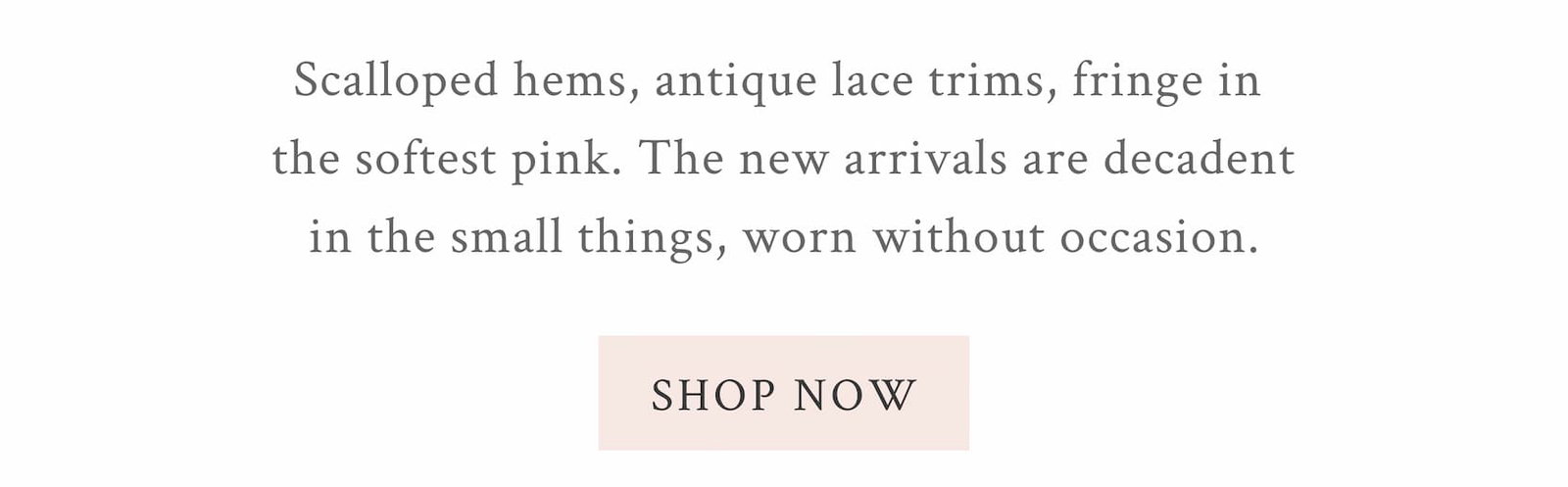 Scalloped hems, antique lace trims, fringe in the softest pink. The new arrivals are decadent in the small things, worn without occasion. <SHOP NOW>