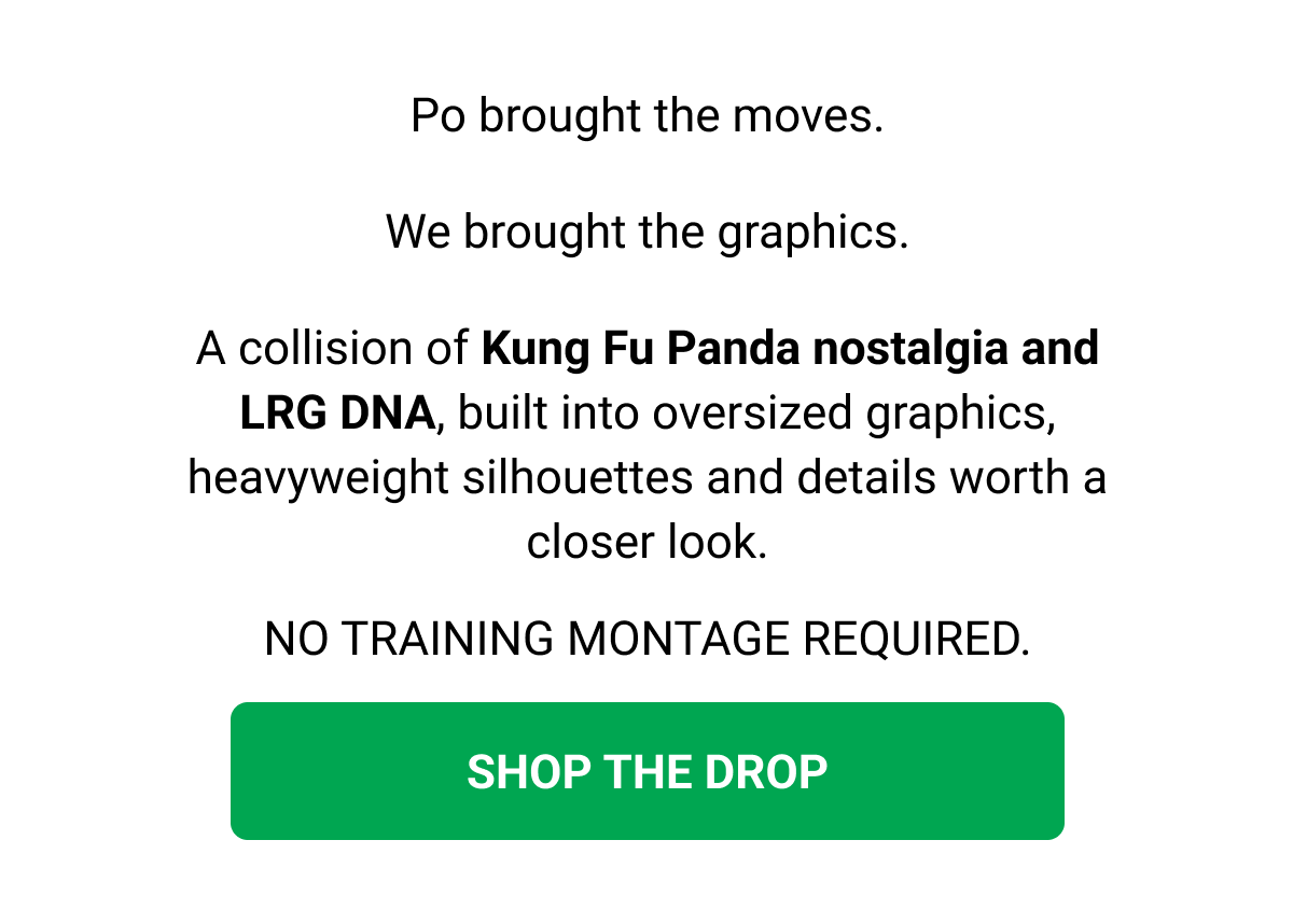 Po brought the moves. We brought the graphics. A collision of Kung Fu Panda nostalgia and LRG DNA, built into oversized graphics, heavyweight silhouettes and details worth a closer look. NO TRAINING MONTAGE REQUIRED. SHOP THE DROP