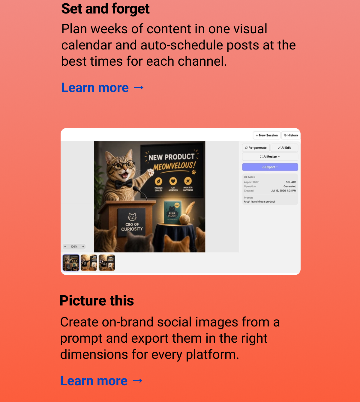 Why you'll love it: Set and forget Plan weeks of content in one visual calendar and auto-schedule posts at the best times for each channel. Learn more → Picture this Create on-brand social images from a prompt and export them in the right dimensions for every platform. Learn more →