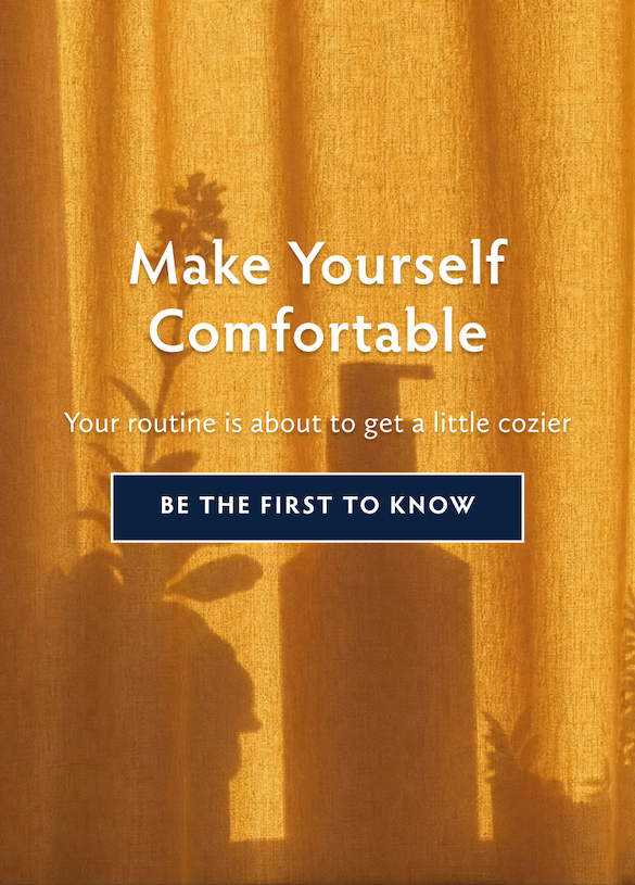 Your Routine Is about get a little cozier. Sign up to be the first know of new product launch coming soon