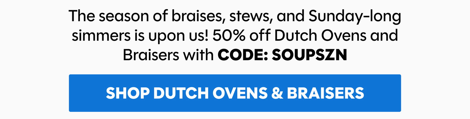 The season of braises, stews, and Sunday-long simmers is upon us! 50% off Dutch Ovens and Braisers with CODE: SOUPSZN