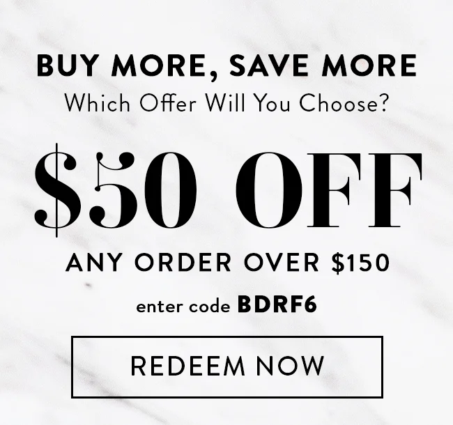 Buy More, Save More. Which Offer Will You Choose? $50 Off Any Order Over $150. Enter Code BDRF6. Redeem Now