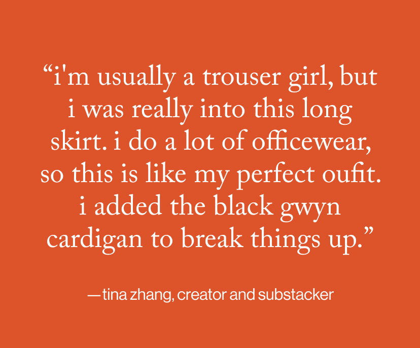 “I'm usually a trouser girl, but I was really into this long skirt. I do a lot of officewear, so this is like my perfect oufit. I added the black GWYN cardigan to break things up.”